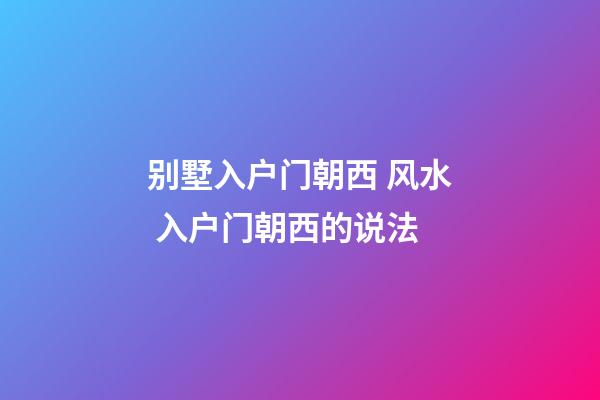 别墅入户门朝西 风水 入户门朝西的说法
